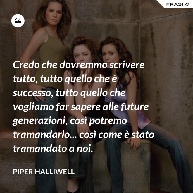 Credo che dovremmo scrivere tutto, tutto quello che è successo, tutto quello che vogliamo far sapere alle future generazioni, così potremo tramandarlo... così come è stato tramandato a noi. - Piper Halliwell