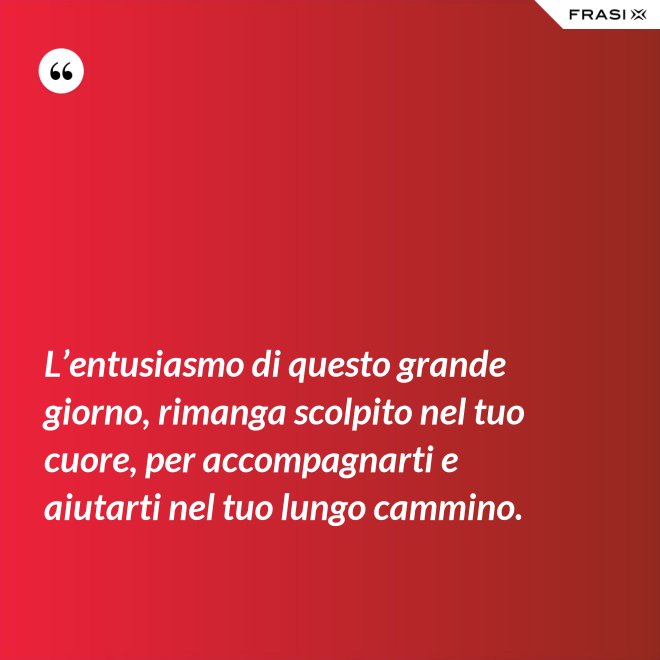 L’entusiasmo di questo grande giorno, rimanga scolpito nel tuo cuore, per accompagnarti e aiutarti nel tuo lungo cammino. - Anonimo