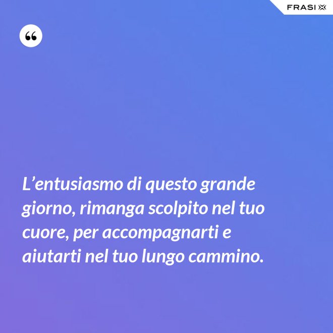 L’entusiasmo di questo grande giorno, rimanga scolpito nel tuo cuore, per accompagnarti e aiutarti nel tuo lungo cammino. - Anonimo