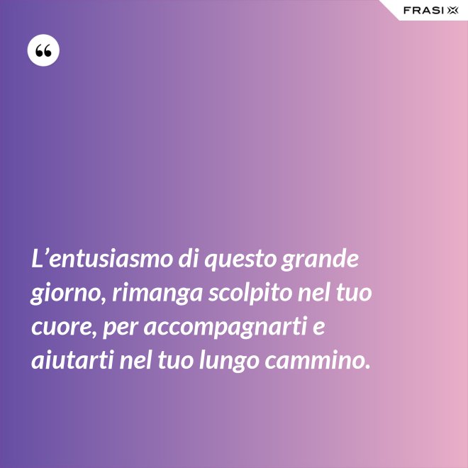 L’entusiasmo di questo grande giorno, rimanga scolpito nel tuo cuore, per accompagnarti e aiutarti nel tuo lungo cammino. - Anonimo