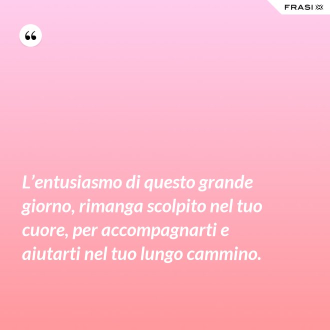 L’entusiasmo di questo grande giorno, rimanga scolpito nel tuo cuore, per accompagnarti e aiutarti nel tuo lungo cammino. - Anonimo