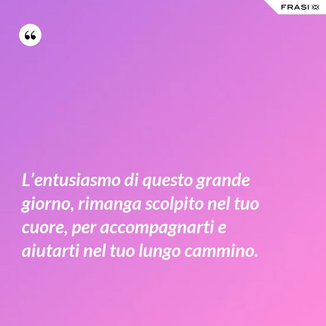 L’entusiasmo di questo grande giorno, rimanga scolpito nel tuo cuore, per accompagnarti e aiutarti nel tuo lungo cammino. - Anonimo