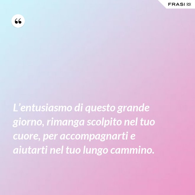 L’entusiasmo di questo grande giorno, rimanga scolpito nel tuo cuore, per accompagnarti e aiutarti nel tuo lungo cammino. - Anonimo