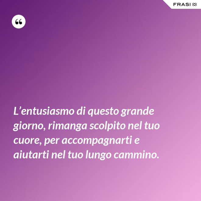 L’entusiasmo di questo grande giorno, rimanga scolpito nel tuo cuore, per accompagnarti e aiutarti nel tuo lungo cammino. - Anonimo