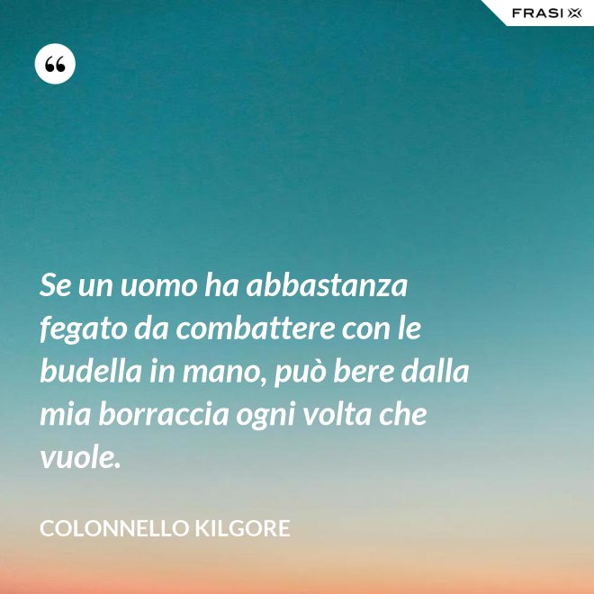 Se un uomo ha abbastanza fegato da combattere con le budella in mano, può bere dalla mia borraccia ogni volta che vuole. - Colonnello Kilgore