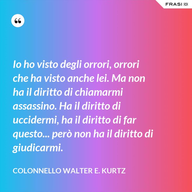 Io ho visto degli orrori, orrori che ha visto anche lei. Ma non ha il diritto di chiamarmi assassino. Ha il diritto di uccidermi, ha il diritto di far questo... però non ha il diritto di giudicarmi. - Colonnello Walter E. Kurtz