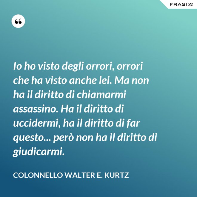 Io ho visto degli orrori, orrori che ha visto anche lei. Ma non ha il diritto di chiamarmi assassino. Ha il diritto di uccidermi, ha il diritto di far questo... però non ha il diritto di giudicarmi. - Colonnello Walter E. Kurtz