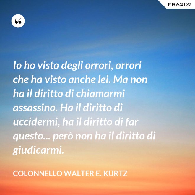 Io ho visto degli orrori, orrori che ha visto anche lei. Ma non ha il diritto di chiamarmi assassino. Ha il diritto di uccidermi, ha il diritto di far questo... però non ha il diritto di giudicarmi. - Colonnello Walter E. Kurtz