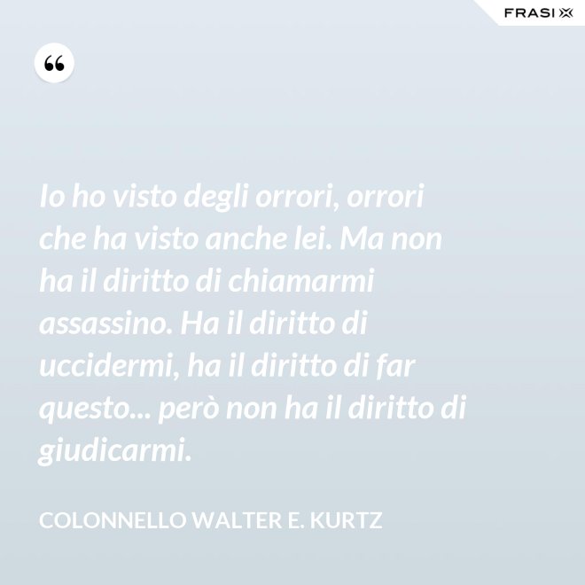 Io ho visto degli orrori, orrori che ha visto anche lei. Ma non ha il diritto di chiamarmi assassino. Ha il diritto di uccidermi, ha il diritto di far questo... però non ha il diritto di giudicarmi. - Colonnello Walter E. Kurtz