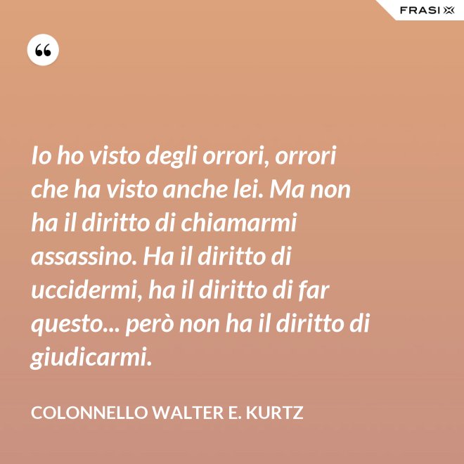 Io ho visto degli orrori, orrori che ha visto anche lei. Ma non ha il diritto di chiamarmi assassino. Ha il diritto di uccidermi, ha il diritto di far questo... però non ha il diritto di giudicarmi. - Colonnello Walter E. Kurtz