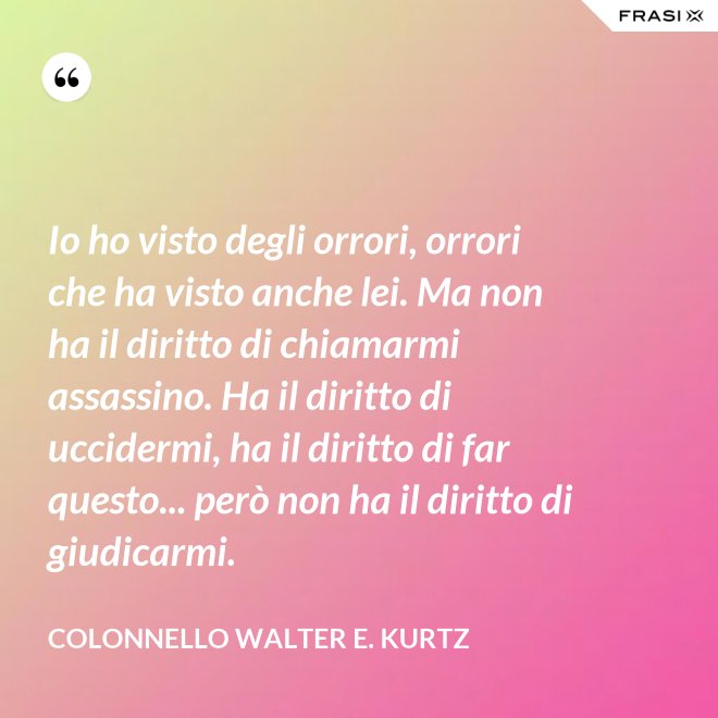 Io ho visto degli orrori, orrori che ha visto anche lei. Ma non ha il diritto di chiamarmi assassino. Ha il diritto di uccidermi, ha il diritto di far questo... però non ha il diritto di giudicarmi. - Colonnello Walter E. Kurtz
