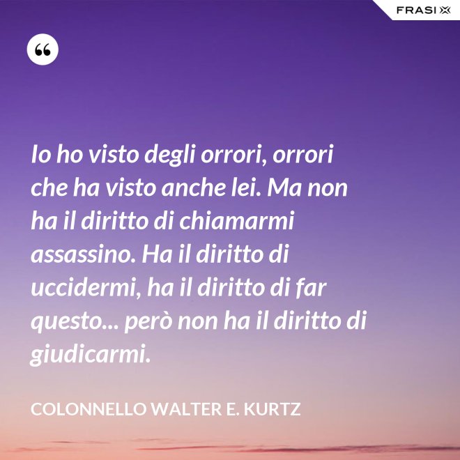 Io ho visto degli orrori, orrori che ha visto anche lei. Ma non ha il diritto di chiamarmi assassino. Ha il diritto di uccidermi, ha il diritto di far questo... però non ha il diritto di giudicarmi. - Colonnello Walter E. Kurtz