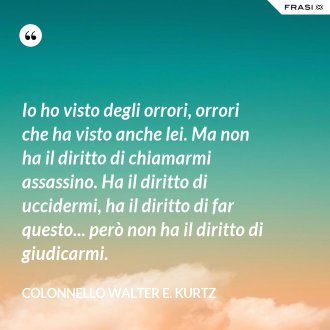 Io ho visto degli orrori, orrori che ha visto anche lei. Ma non ha il diritto di chiamarmi assassino. Ha il diritto di uccidermi, ha il diritto di far questo... però non ha il diritto di giudicarmi. - Colonnello Walter E. Kurtz