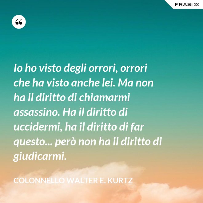 Io ho visto degli orrori, orrori che ha visto anche lei. Ma non ha il diritto di chiamarmi assassino. Ha il diritto di uccidermi, ha il diritto di far questo... però non ha il diritto di giudicarmi. - Colonnello Walter E. Kurtz
