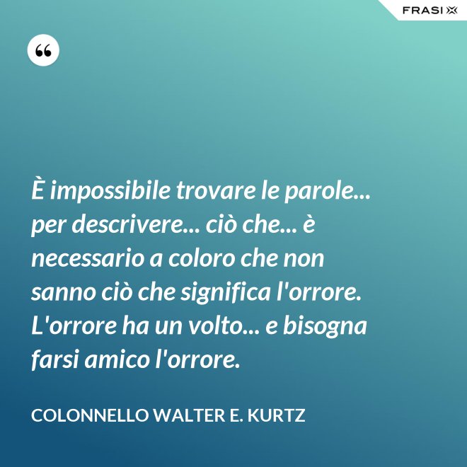 È impossibile trovare le parole... per descrivere... ciò che... è necessario a coloro che non sanno ciò che significa l'orrore. L'orrore ha un volto... e bisogna farsi amico l'orrore. - Colonnello Walter E. Kurtz