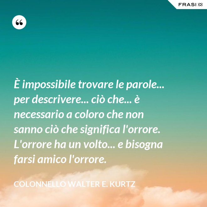 È impossibile trovare le parole... per descrivere... ciò che... è necessario a coloro che non sanno ciò che significa l'orrore. L'orrore ha un volto... e bisogna farsi amico l'orrore. - Colonnello Walter E. Kurtz