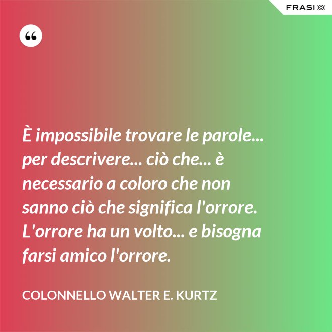 È impossibile trovare le parole... per descrivere... ciò che... è necessario a coloro che non sanno ciò che significa l'orrore. L'orrore ha un volto... e bisogna farsi amico l'orrore. - Colonnello Walter E. Kurtz