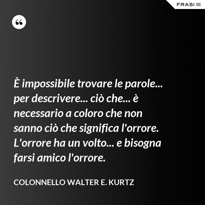 È impossibile trovare le parole... per descrivere... ciò che... è necessario a coloro che non sanno ciò che significa l'orrore. L'orrore ha un volto... e bisogna farsi amico l'orrore. - Colonnello Walter E. Kurtz