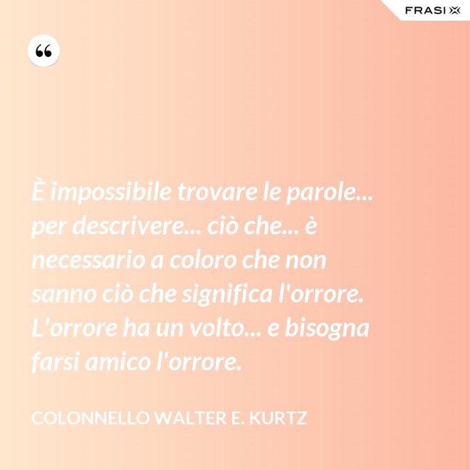 È impossibile trovare le parole... per descrivere... ciò che... è necessario a coloro che non sanno ciò che significa l'orrore. L'orrore ha un volto... e bisogna farsi amico l'orrore. - Colonnello Walter E. Kurtz