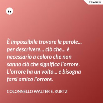 È impossibile trovare le parole... per descrivere... ciò che... è necessario a coloro che non sanno ciò che significa l'orrore. L'orrore ha un volto... e bisogna farsi amico l'orrore. - Colonnello Walter E. Kurtz