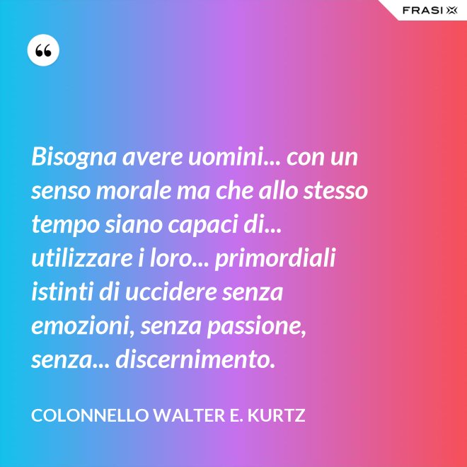 Bisogna avere uomini... con un senso morale ma che allo stesso tempo siano capaci di... utilizzare i loro... primordiali istinti di uccidere senza emozioni, senza passione, senza... discernimento. - Colonnello Walter E. Kurtz