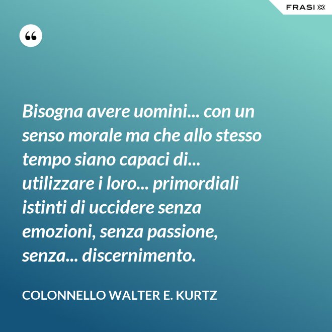 Bisogna avere uomini... con un senso morale ma che allo stesso tempo siano capaci di... utilizzare i loro... primordiali istinti di uccidere senza emozioni, senza passione, senza... discernimento. - Colonnello Walter E. Kurtz