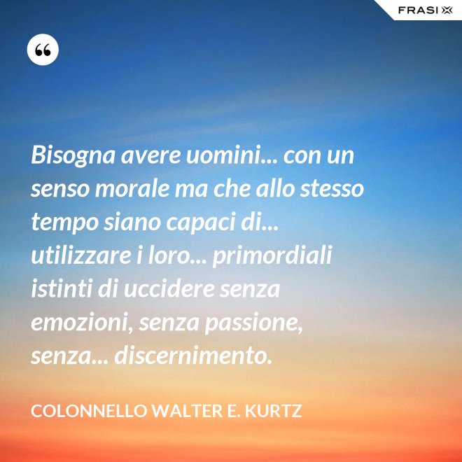 Bisogna avere uomini... con un senso morale ma che allo stesso tempo siano capaci di... utilizzare i loro... primordiali istinti di uccidere senza emozioni, senza passione, senza... discernimento. - Colonnello Walter E. Kurtz