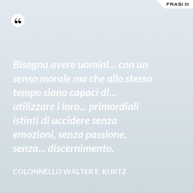 Bisogna avere uomini... con un senso morale ma che allo stesso tempo siano capaci di... utilizzare i loro... primordiali istinti di uccidere senza emozioni, senza passione, senza... discernimento. - Colonnello Walter E. Kurtz