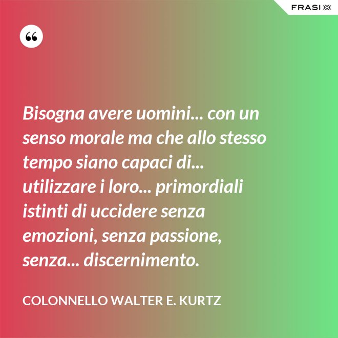 Bisogna avere uomini... con un senso morale ma che allo stesso tempo siano capaci di... utilizzare i loro... primordiali istinti di uccidere senza emozioni, senza passione, senza... discernimento. - Colonnello Walter E. Kurtz