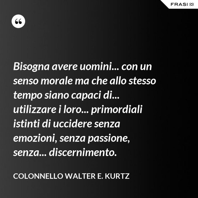 Bisogna avere uomini... con un senso morale ma che allo stesso tempo siano capaci di... utilizzare i loro... primordiali istinti di uccidere senza emozioni, senza passione, senza... discernimento. - Colonnello Walter E. Kurtz