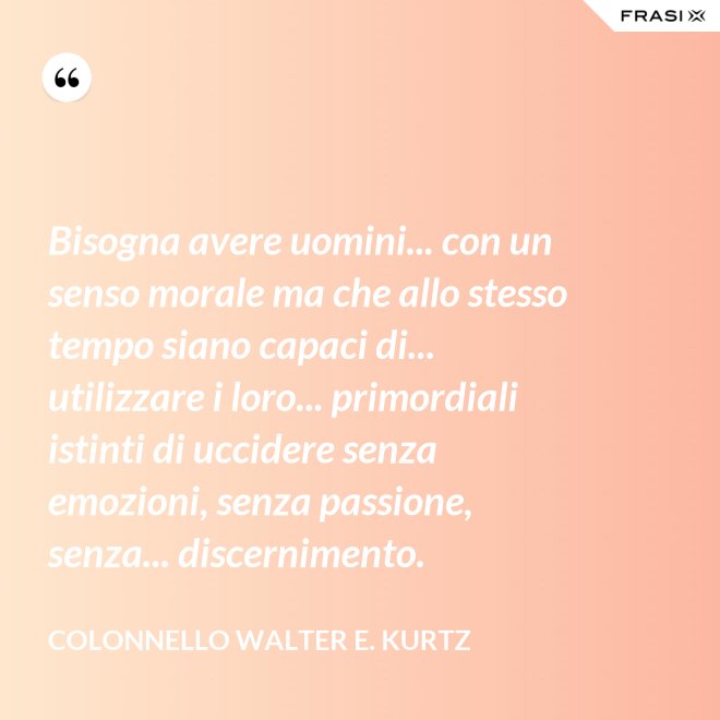 Bisogna avere uomini... con un senso morale ma che allo stesso tempo siano capaci di... utilizzare i loro... primordiali istinti di uccidere senza emozioni, senza passione, senza... discernimento. - Colonnello Walter E. Kurtz