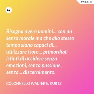 Bisogna avere uomini... con un senso morale ma che allo stesso tempo siano capaci di... utilizzare i loro... primordiali istinti di uccidere senza emozioni, senza passione, senza... discernimento. - Colonnello Walter E. Kurtz