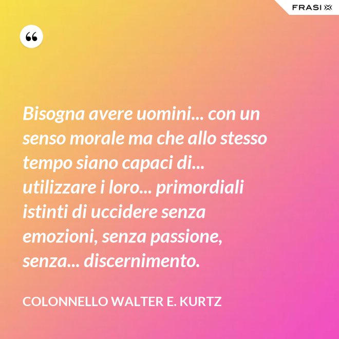Bisogna avere uomini... con un senso morale ma che allo stesso tempo siano capaci di... utilizzare i loro... primordiali istinti di uccidere senza emozioni, senza passione, senza... discernimento. - Colonnello Walter E. Kurtz