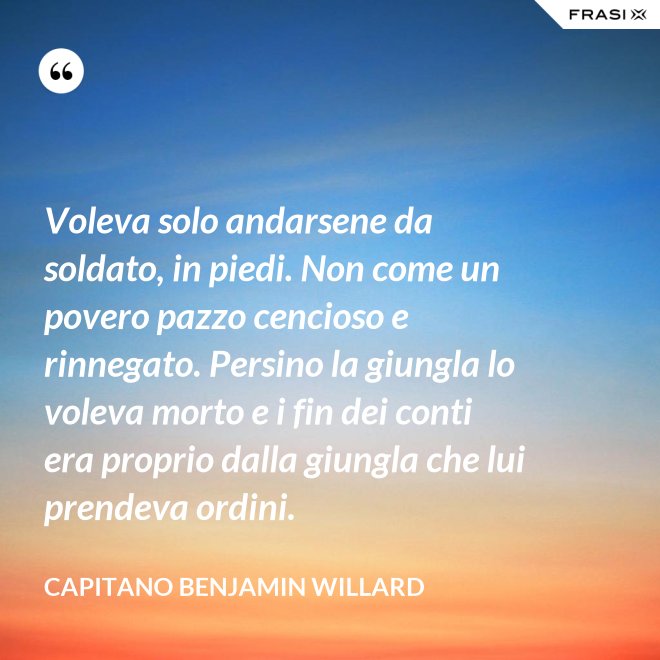 Voleva solo andarsene da soldato, in piedi. Non come un povero pazzo cencioso e rinnegato. Persino la giungla lo voleva morto e i fin dei conti era proprio dalla giungla che lui prendeva ordini. - Capitano Benjamin Willard