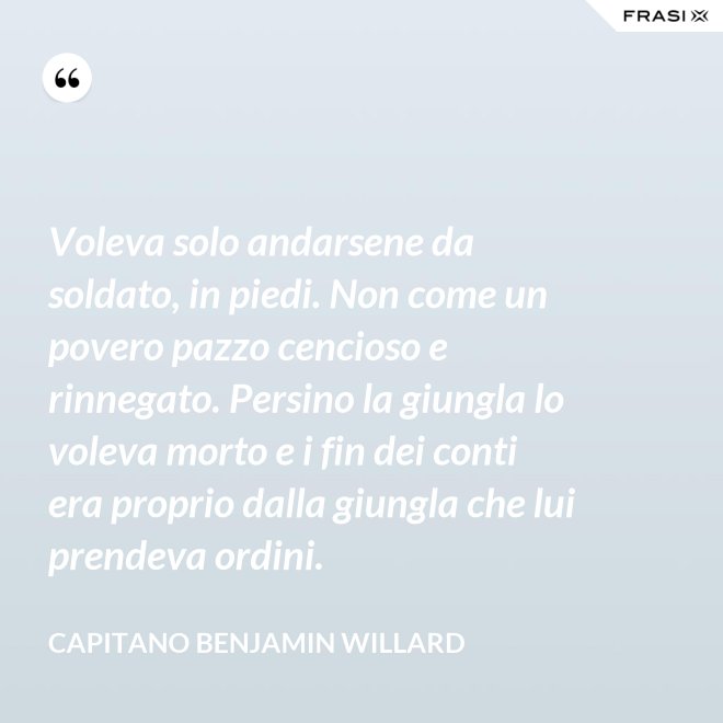 Voleva solo andarsene da soldato, in piedi. Non come un povero pazzo cencioso e rinnegato. Persino la giungla lo voleva morto e i fin dei conti era proprio dalla giungla che lui prendeva ordini. - Capitano Benjamin Willard
