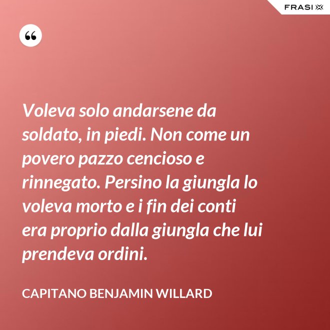 Voleva solo andarsene da soldato, in piedi. Non come un povero pazzo cencioso e rinnegato. Persino la giungla lo voleva morto e i fin dei conti era proprio dalla giungla che lui prendeva ordini. - Capitano Benjamin Willard