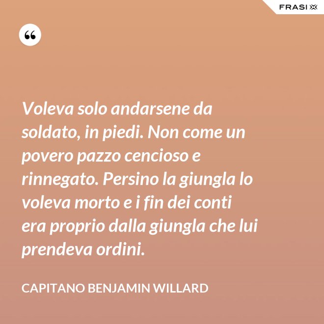 Voleva solo andarsene da soldato, in piedi. Non come un povero pazzo cencioso e rinnegato. Persino la giungla lo voleva morto e i fin dei conti era proprio dalla giungla che lui prendeva ordini. - Capitano Benjamin Willard