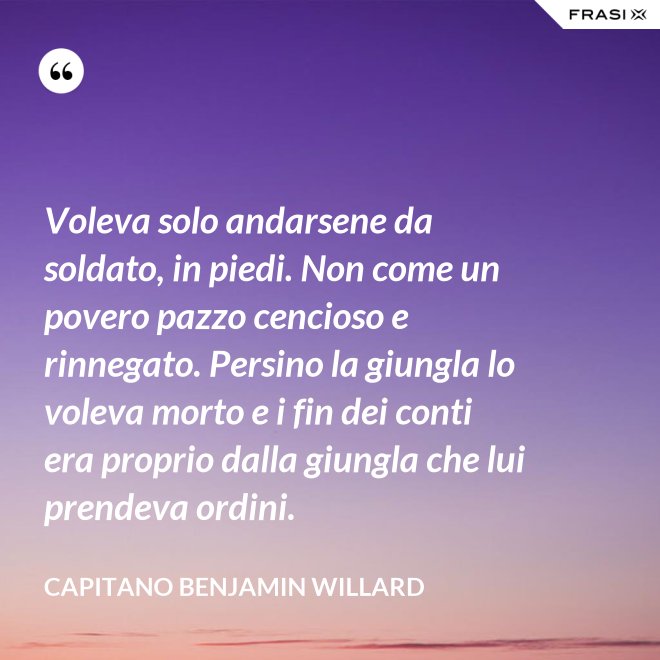 Voleva solo andarsene da soldato, in piedi. Non come un povero pazzo cencioso e rinnegato. Persino la giungla lo voleva morto e i fin dei conti era proprio dalla giungla che lui prendeva ordini. - Capitano Benjamin Willard