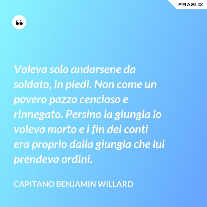Voleva solo andarsene da soldato, in piedi. Non come un povero pazzo cencioso e rinnegato. Persino la giungla lo voleva morto e i fin dei conti era proprio dalla giungla che lui prendeva ordini. - Capitano Benjamin Willard