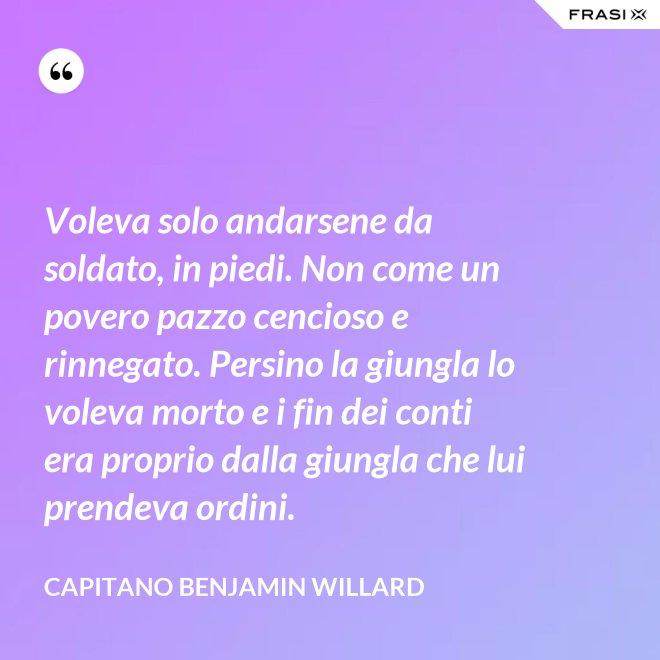 Voleva solo andarsene da soldato, in piedi. Non come un povero pazzo cencioso e rinnegato. Persino la giungla lo voleva morto e i fin dei conti era proprio dalla giungla che lui prendeva ordini. - Capitano Benjamin Willard