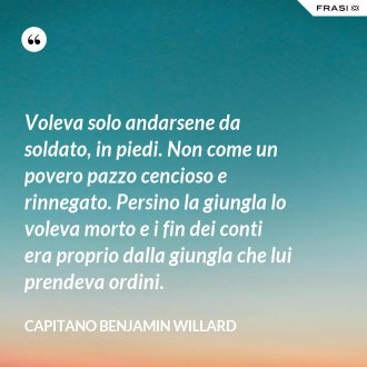 Voleva solo andarsene da soldato, in piedi. Non come un povero pazzo cencioso e rinnegato. Persino la giungla lo voleva morto e i fin dei conti era proprio dalla giungla che lui prendeva ordini. - Capitano Benjamin Willard