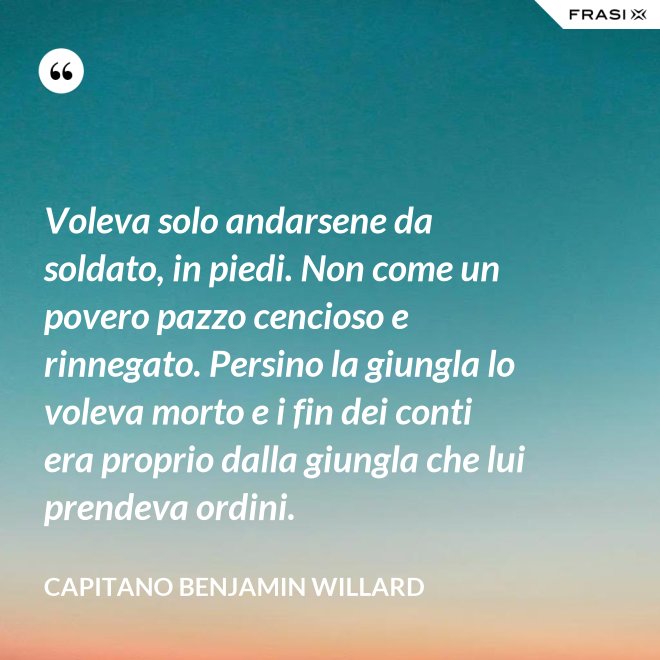 Voleva solo andarsene da soldato, in piedi. Non come un povero pazzo cencioso e rinnegato. Persino la giungla lo voleva morto e i fin dei conti era proprio dalla giungla che lui prendeva ordini. - Capitano Benjamin Willard