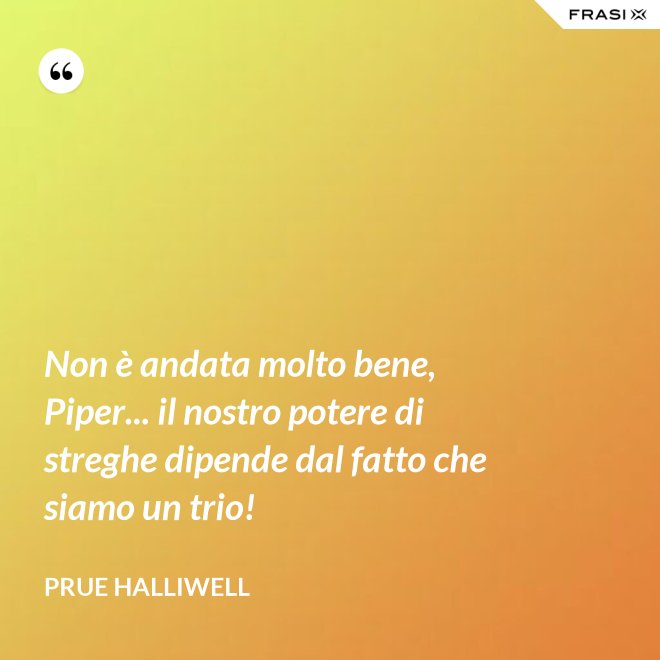 Non è andata molto bene, Piper... il nostro potere di streghe dipende dal fatto che siamo un trio! - Prue Halliwell