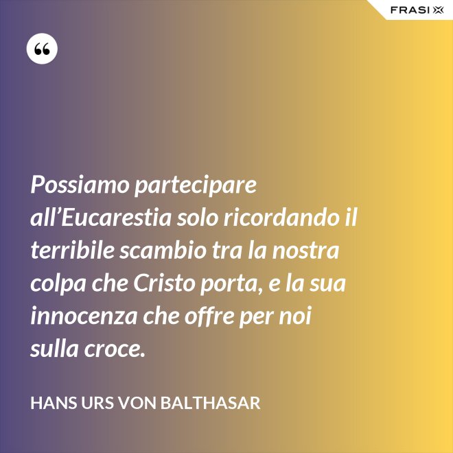 Possiamo partecipare all’Eucarestia solo ricordando il terribile scambio tra la nostra colpa che Cristo porta, e la sua innocenza che offre per noi sulla croce. - Hans Urs Von Balthasar