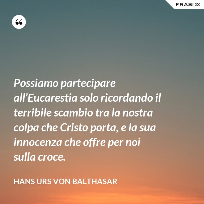 Possiamo partecipare all’Eucarestia solo ricordando il terribile scambio tra la nostra colpa che Cristo porta, e la sua innocenza che offre per noi sulla croce. - Hans Urs Von Balthasar