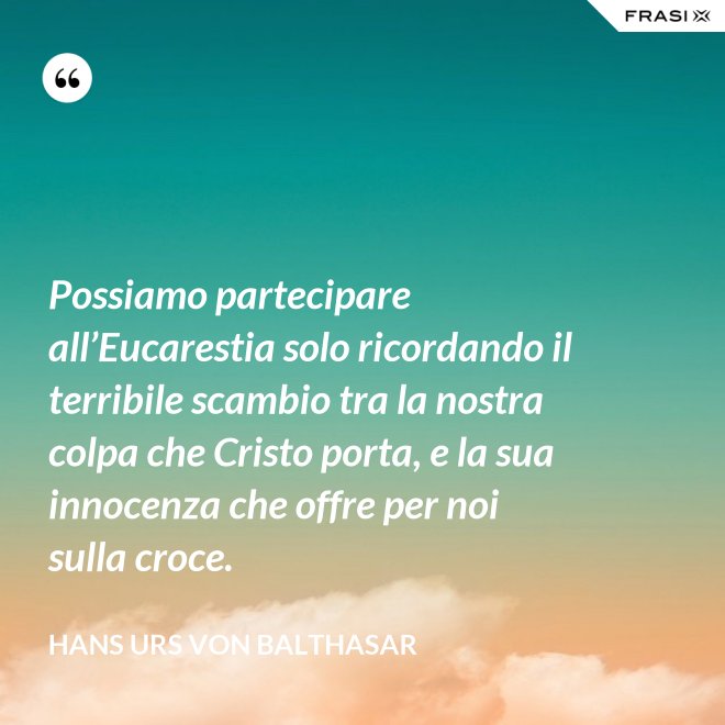 Possiamo partecipare all’Eucarestia solo ricordando il terribile scambio tra la nostra colpa che Cristo porta, e la sua innocenza che offre per noi sulla croce. - Hans Urs Von Balthasar