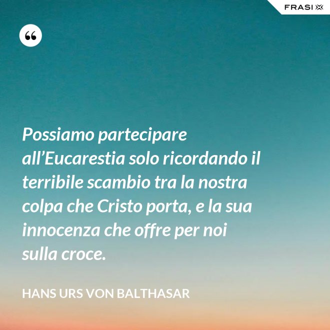 Possiamo partecipare all’Eucarestia solo ricordando il terribile scambio tra la nostra colpa che Cristo porta, e la sua innocenza che offre per noi sulla croce. - Hans Urs Von Balthasar