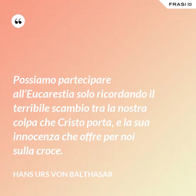 Possiamo partecipare all’Eucarestia solo ricordando il terribile scambio tra la nostra colpa che Cristo porta, e la sua innocenza che offre per noi sulla croce. - Hans Urs Von Balthasar