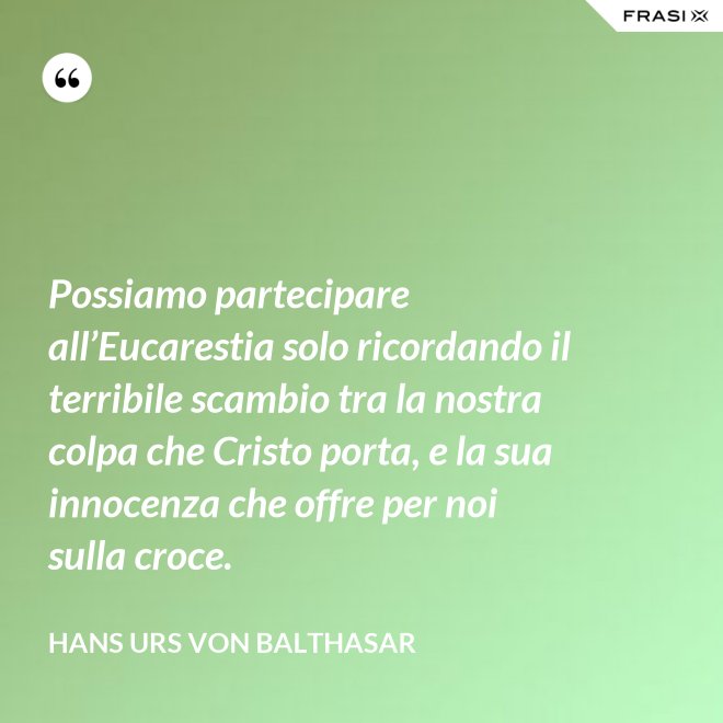 Possiamo partecipare all’Eucarestia solo ricordando il terribile scambio tra la nostra colpa che Cristo porta, e la sua innocenza che offre per noi sulla croce. - Hans Urs Von Balthasar