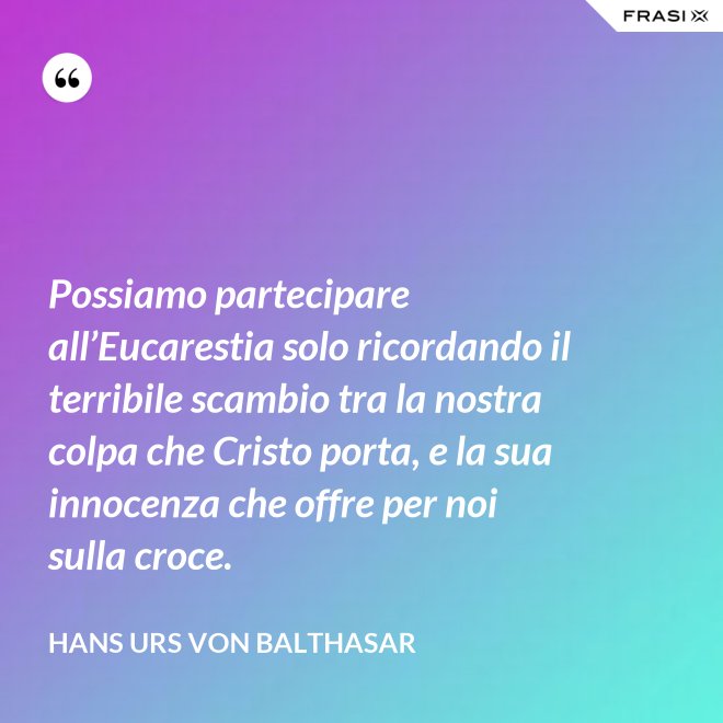 Possiamo partecipare all’Eucarestia solo ricordando il terribile scambio tra la nostra colpa che Cristo porta, e la sua innocenza che offre per noi sulla croce. - Hans Urs Von Balthasar